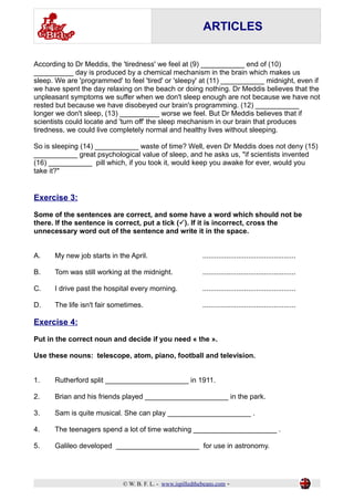 ARTICLES 
According to Dr Meddis, the 'tiredness' we feel at (9) ___________ end of (10) 
__________ day is produced by a chemical mechanism in the brain which makes us 
sleep. We are 'programmed' to feel 'tired' or 'sleepy' at (11) ___________ midnight, even if 
we have spent the day relaxing on the beach or doing nothing. Dr Meddis believes that the 
unpleasant symptoms we suffer when we don't sleep enough are not because we have not 
rested but because we have disobeyed our brain's programming. (12) ___________ 
longer we don't sleep, (13) __________ worse we feel. But Dr Meddis believes that if 
scientists could locate and 'turn off' the sleep mechanism in our brain that produces 
tiredness, we could live completely normal and healthy lives without sleeping. 
So is sleeping (14) ___________ waste of time? Well, even Dr Meddis does not deny (15) 
___________ great psychological value of sleep, and he asks us, "if scientists invented 
(16) ___________ pill which, if you took it, would keep you awake for ever, would you 
take it?" 
Exercise 3: 
Some of the sentences are correct, and some have a word which should not be 
there. If the sentence is correct, put a tick (P). If it is incorrect, cross the 
unnecessary word out of the sentence and write it in the space. 
A. My new job starts in the April. ............................................... 
B. Tom was still working at the midnight. ............................................... 
C. I drive past the hospital every morning. ............................................... 
D. The life isn't fair sometimes. ............................................... 
Exercise 4: 
Put in the correct noun and decide if you need « the ». 
Use these nouns: telescope, atom, piano, football and television. 
1. Rutherford split _____________________ in 1911. 
2. Brian and his friends played _____________________ in the park. 
3. Sam is quite musical. She can play _____________________ . 
4. The teenagers spend a lot of time watching _____________________ . 
5. Galileo developed _____________________ for use in astronomy. 
© W. B. F. L. - www.ispilledthebeans.com - 
