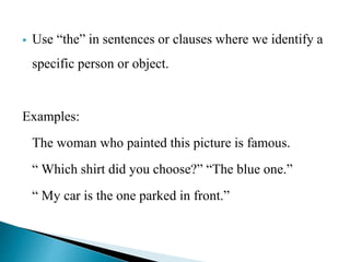  Use “the” in sentences or clauses where we identify a 
specific person or object. 
Examples: 
The woman who painted this picture is famous. 
“ Which shirt did you choose?” “The blue one.” 
“ My car is the one parked in front.” 
 