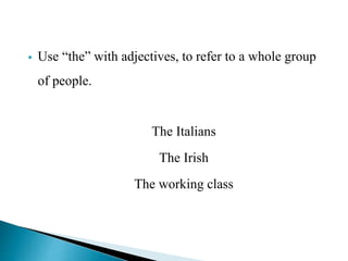  Use “the” with adjectives, to refer to a whole group 
of people. 
The Italians 
The Irish 
The working class 
 
