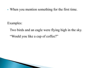  When you mention something for the first time. 
Examples: 
Two birds and an eagle were flying high in the sky. 
“Would you like a cup of coffee?” 
 