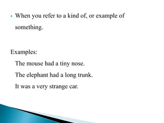  When you refer to a kind of, or example of 
something. 
Examples: 
The mouse had a tiny nose. 
The elephant had a long trunk. 
It was a very strange car. 
 
