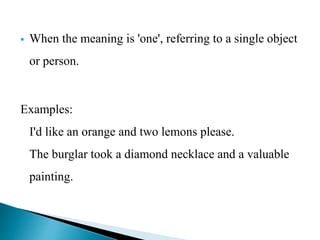  When the meaning is 'one', referring to a single object 
or person. 
Examples: 
I'd like an orange and two lemons please. 
The burglar took a diamond necklace and a valuable 
painting. 
 