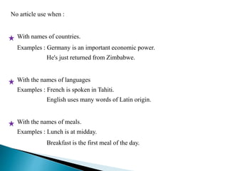 No article use when : 
With names of countries. 
Examples : Germany is an important economic power. 
He's just returned from Zimbabwe. 
With the names of languages 
Examples : French is spoken in Tahiti. 
English uses many words of Latin origin. 
With the names of meals. 
Examples : Lunch is at midday. 
Breakfast is the first meal of the day. 
 