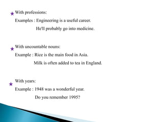 With professions: 
Examples : Engineering is a useful career. 
He'll probably go into medicine. 
With uncountable nouns: 
Example : Rice is the main food in Asia. 
Milk is often added to tea in England. 
With years: 
Example : 1948 was a wonderful year. 
Do you remember 1995? 
 