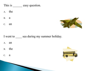 This is ______ easy question. 
A. the 
B. a 
C. an C 
I went to ____ sea during my summer holiday. 
A. an 
B. the 
C. a B 
 