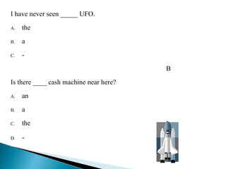 I have never seen _____ UFO. 
A. the 
B. a 
C. - 
B 
Is there ____ cash machine near here? 
A. an 
B. a 
C. the 
D. - B 
 