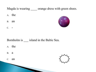 Magda is wearing ____ orange dress with green shoes. 
A. the 
B. an B 
C. - 
Bornholm is ___ island in the Baltic Sea. 
A. the 
B. a 
C. an C 
 