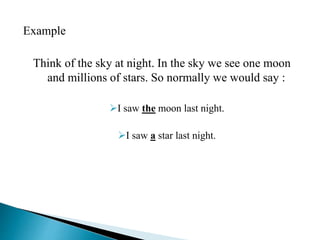 Example 
Think of the sky at night. In the sky we see one moon 
and millions of stars. So normally we would say : 
I saw the moon last night. 
I saw a star last night. 
 