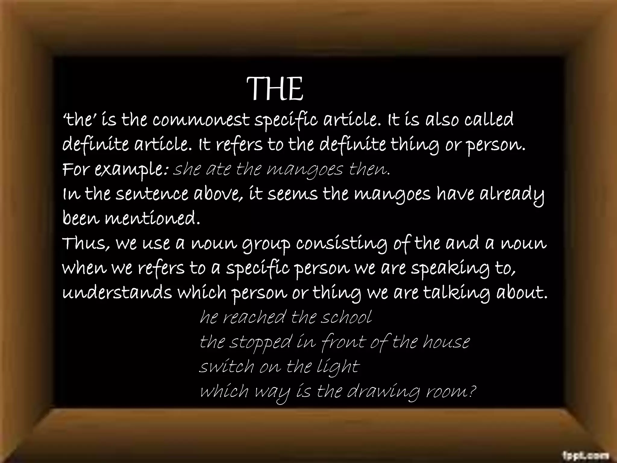 THE
‘the’ is the commonest specific article. It is also called
definite article. It refers to the definite thing or person.
For example: she ate the mangoes then.
In the sentence above, it seems the mangoes have already
been mentioned.
Thus, we use a noun group consisting of the and a noun
when we refers to a specific person we are speaking to,
understands which person or thing we are talking about.
he reached the school
the stopped in front of the house
switch on the light
which way is the drawing room?
 
