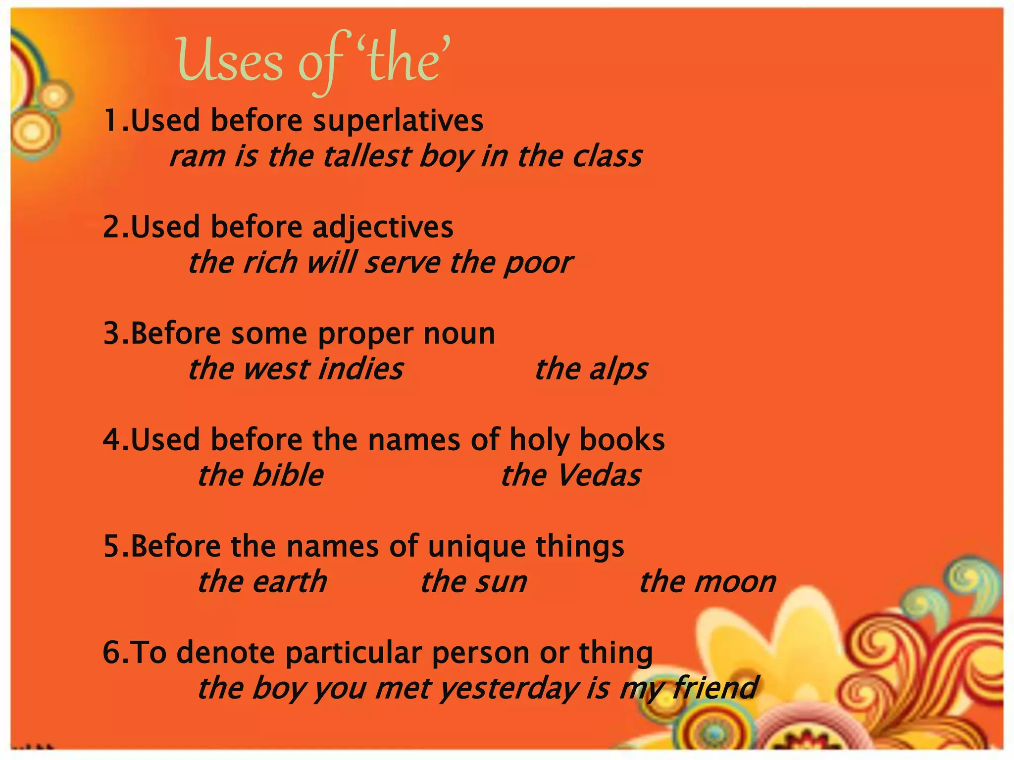 Uses of ‘the’
1.Used before superlatives
ram is the tallest boy in the class
2.Used before adjectives
the rich will serve the poor
3.Before some proper noun
the west indies the alps
4.Used before the names of holy books
the bible the Vedas
5.Before the names of unique things
the earth the sun the moon
6.To denote particular person or thing
the boy you met yesterday is my friend
 