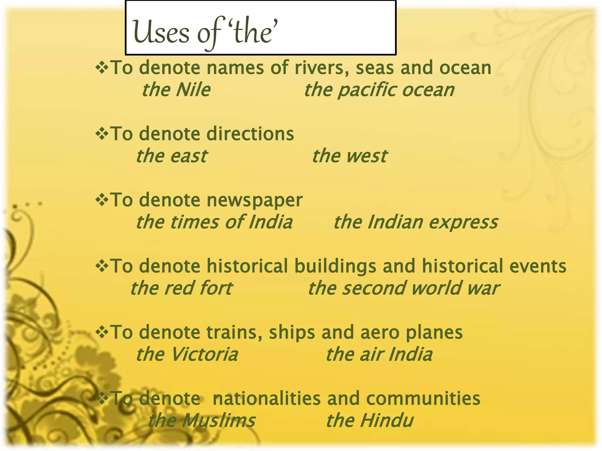 Uses of ‘the’
To denote names of rivers, seas and ocean
the Nile the pacific ocean
To denote directions
the east the west
To denote newspaper
the times of India the Indian express
To denote historical buildings and historical events
the red fort the second world war
To denote trains, ships and aero planes
the Victoria the air India
To denote nationalities and communities
the Muslims the Hindu
 