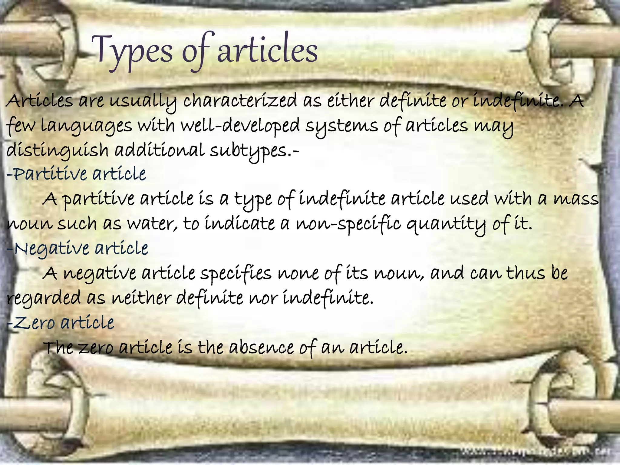 Types of articles
Articles are usually characterized as either definite or indefinite. A
few languages with well-developed systems of articles may
distinguish additional subtypes.-
-Partitive article
A partitive article is a type of indefinite article used with a mass
noun such as water, to indicate a non-specific quantity of it.
-Negative article
A negative article specifies none of its noun, and can thus be
regarded as neither definite nor indefinite.
-Zero article
The zero article is the absence of an article.
 