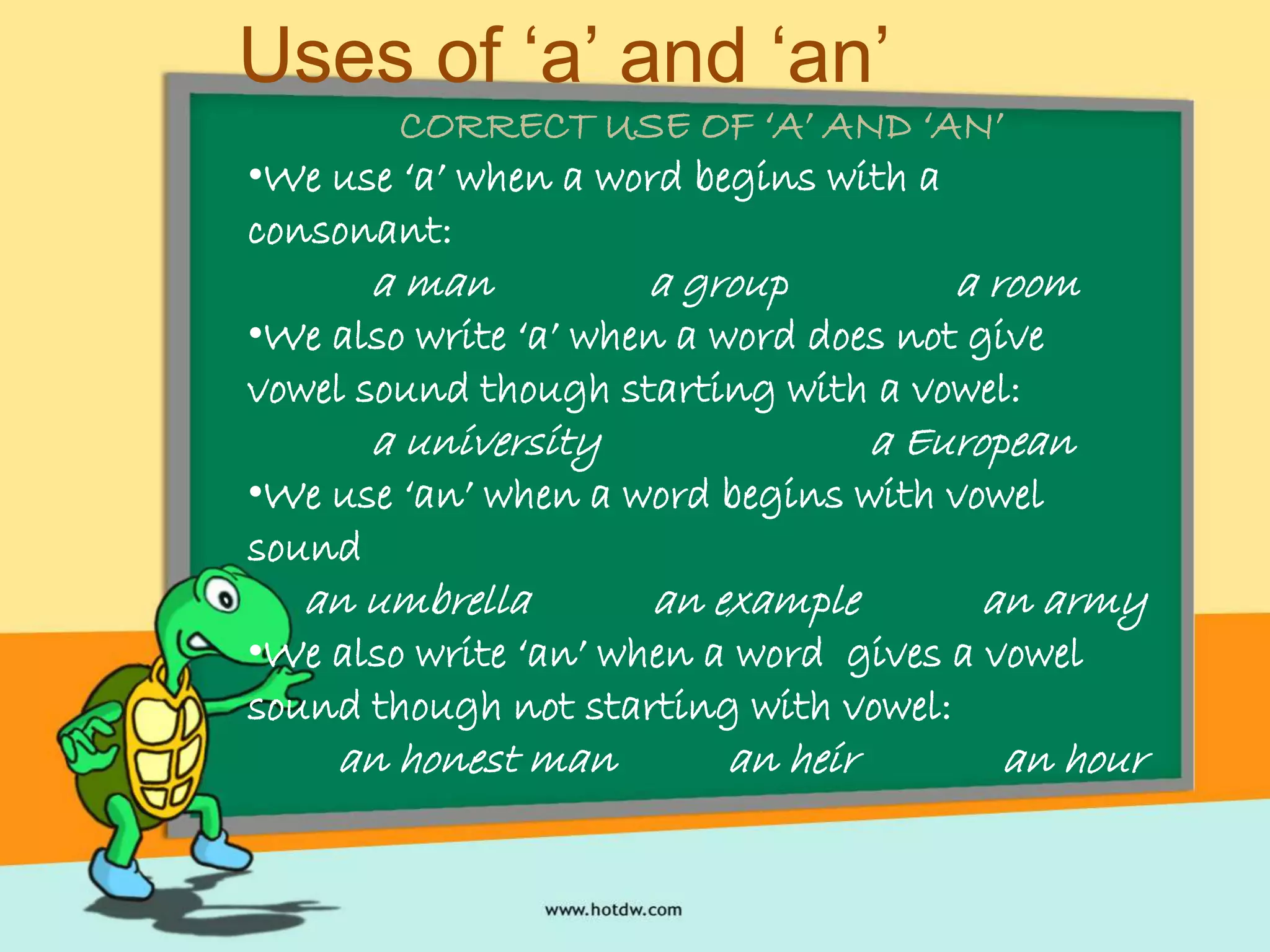 Uses of ‘a’ and ‘an’
CORRECT USE OF ‘A’ AND ‘AN’
•We use ‘a’ when a word begins with a
consonant:
a man a group a room
•We also write ‘a’ when a word does not give
vowel sound though starting with a vowel:
a university a European
•We use ‘an’ when a word begins with vowel
sound
an umbrella an example an army
•We also write ‘an’ when a word gives a vowel
sound though not starting with vowel:
an honest man an heir an hour
 