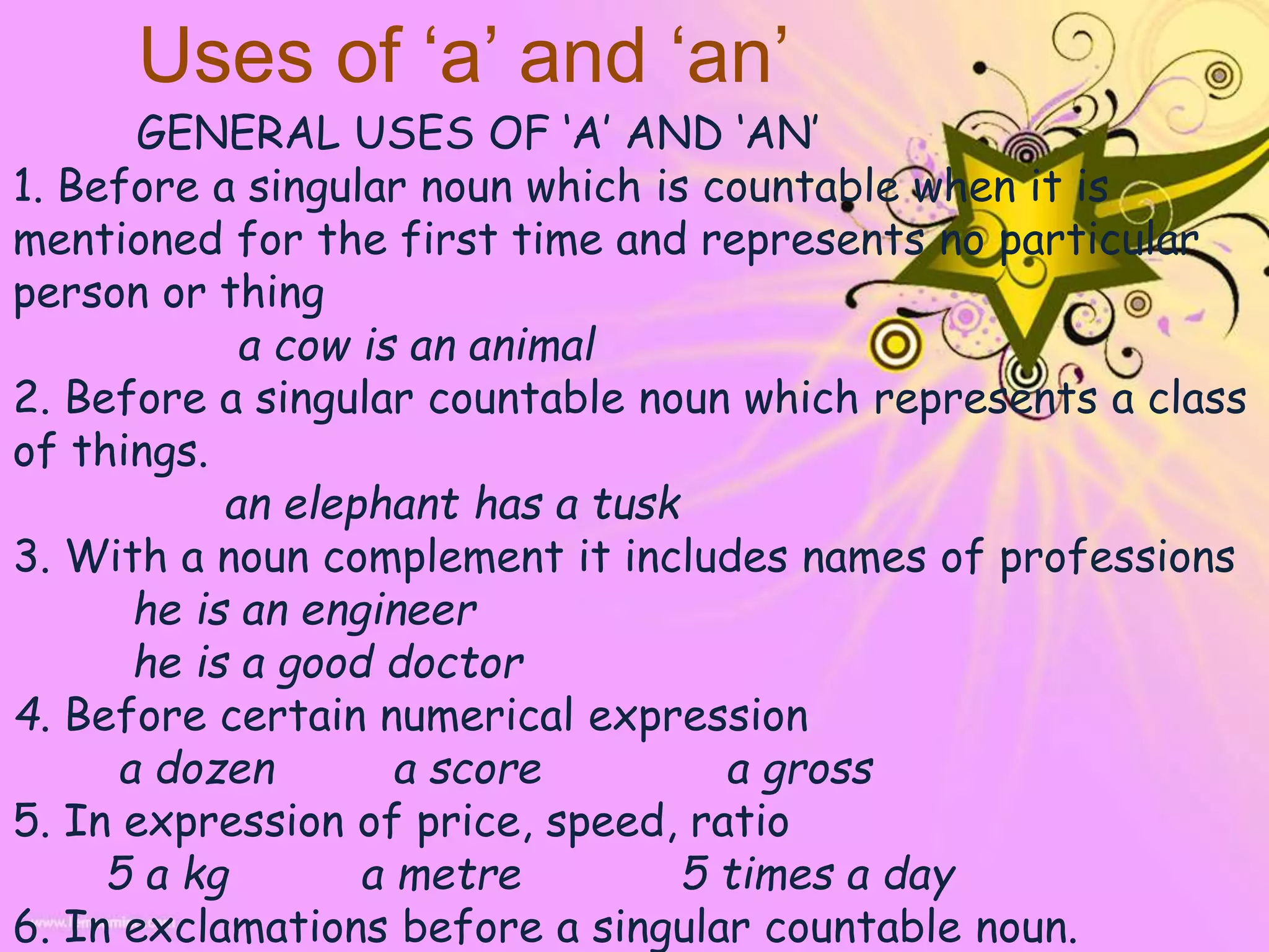 Uses of ‘a’ and ‘an’
GENERAL USES OF ‘A’ AND ‘AN’
1. Before a singular noun which is countable when it is
mentioned for the first time and represents no particular
person or thing
a cow is an animal
2. Before a singular countable noun which represents a class
of things.
an elephant has a tusk
3. With a noun complement it includes names of professions
he is an engineer
he is a good doctor
4. Before certain numerical expression
a dozen a score a gross
5. In expression of price, speed, ratio
5 a kg a metre 5 times a day
6. In exclamations before a singular countable noun.
 