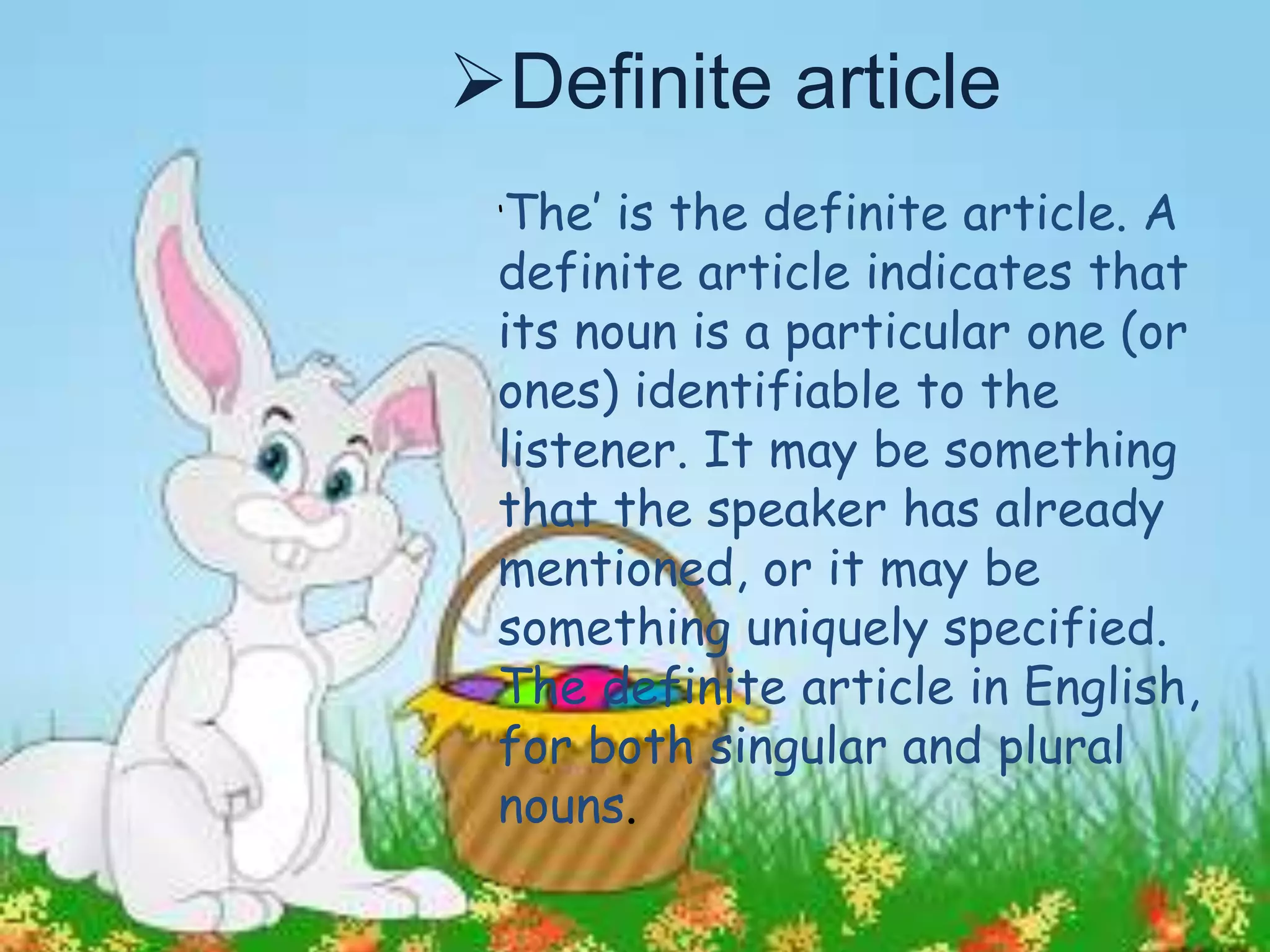 ‘The’ is the definite article. A
definite article indicates that
its noun is a particular one (or
ones) identifiable to the
listener. It may be something
that the speaker has already
mentioned, or it may be
something uniquely specified.
The definite article in English,
for both singular and plural
nouns.
Definite article
 