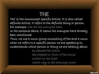 THE
‘the’ is the commonest specific article. It is also called
definite article. It refers to the definite thing or person.
For example: she ate the mangoes then.
In the sentence above, it seems the mangoes have already
been mentioned.
Thus, we use a noun group consisting of the and a noun
when we refers to a specific person we are speaking to,
understands which person or thing we are talking about.
he reached the school
the stopped in front of the house
switch on the light
which way is the drawing room?
 