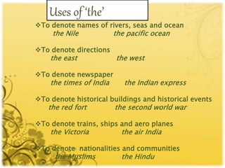 Uses of ‘the’
To denote names of rivers, seas and ocean
the Nile the pacific ocean
To denote directions
the east the west
To denote newspaper
the times of India the Indian express
To denote historical buildings and historical events
the red fort the second world war
To denote trains, ships and aero planes
the Victoria the air India
To denote nationalities and communities
the Muslims the Hindu
 