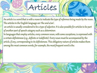 Articles
Anarticle is a word that is witha nounto indicatethe typeof referencebeing made by the noun.
The articles in the Englishlanguage are‘the anda/an’.
an articleis usually consideredto be a type of adjective. It is alsopossible for articles to be part
of another part of speech category such as a determiner.
In languages that employ articles, every commonnoun, with some exceptions, is expressedwith
a certaindefiniteness(e.g., definiteor indefinite). Every nounmust be accompaniedby the
article, if any, correspondingto its definiteness. This obligatory nature of articles makes them
among the most commonwords, for example, the most frequent wordis the.
 