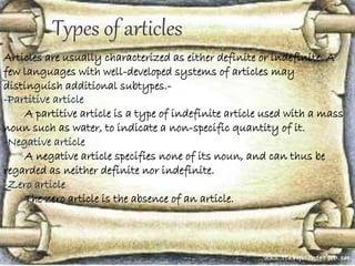 Types of articles
Articles are usually characterized as either definite or indefinite. A
few languages with well-developed systems of articles may
distinguish additional subtypes.-
-Partitive article
A partitive article is a type of indefinite article used with a mass
noun such as water, to indicate a non-specific quantity of it.
-Negative article
A negative article specifies none of its noun, and can thus be
regarded as neither definite nor indefinite.
-Zero article
The zero article is the absence of an article.
 