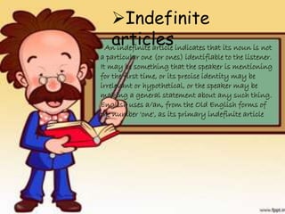 An indefinite article indicates that its noun is not
a particular one (or ones) identifiable to the listener.
It may be something that the speaker is mentioning
for the first time, or its precise identity may be
irrelevant or hypothetical, or the speaker may be
making a general statement about any such thing.
English uses a/an, from the Old English forms of
the number 'one', as its primary indefinite article
Indefinite
articles
 