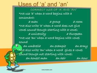 Uses of ‘a’ and ‘an’
CORRECT USE OF ‘A’ AND ‘AN’
•We use ‘a’ when a word begins with a
consonant:
a man a group a room
•We also write ‘a’ when a word does not give
vowel sound though starting with a vowel:
a university a European
•We use ‘an’ when a word begins with vowel
sound
an umbrella an example an army
•We also write ‘an’ when a word gives a vowel
sound though not starting with vowel:
an honest man an heir an hour
 