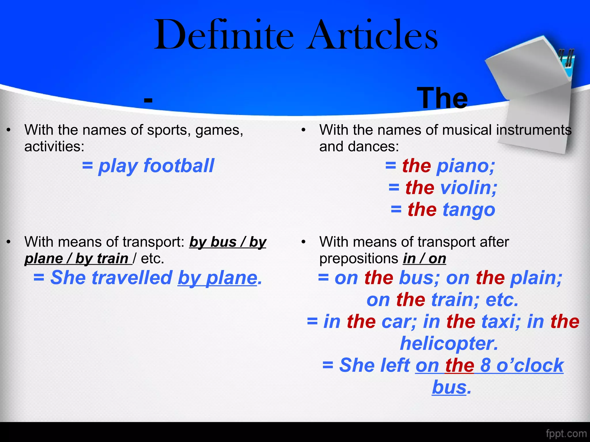 - The
• With the names of sports, games,
activities:
= play football
• With the names of musical instruments
and dances:
= the piano;
= the violin;
= the tango
• With means of transport: by bus / by
plane / by train / etc.
= She travelled by plane.
• With means of transport after
prepositions in / on
= on the bus; on the plain;
on the train; etc.
= in the car; in the taxi; in the
helicopter.
= She left on the 8 o’clock
bus.
Zero/Definite Articles
 