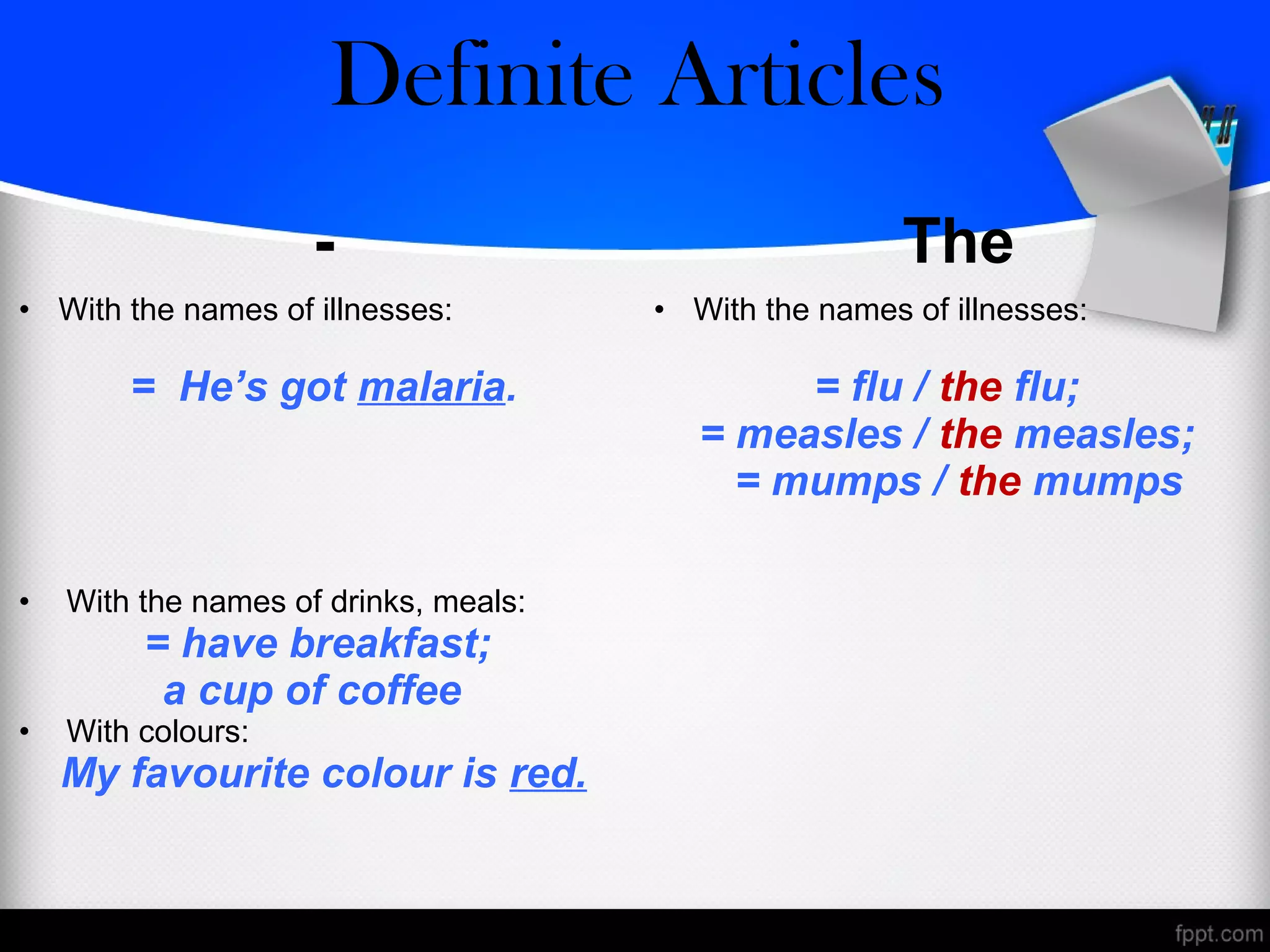 - The
• With the names of illnesses:
= He’s got malaria.
• With the names of illnesses:
= flu / the flu;
= measles / the measles;
= mumps / the mumps
• With the names of drinks, meals:
= have breakfast;
a cup of coffee
• With colours:
My favourite colour is red.
Zero/Definite Articles
 