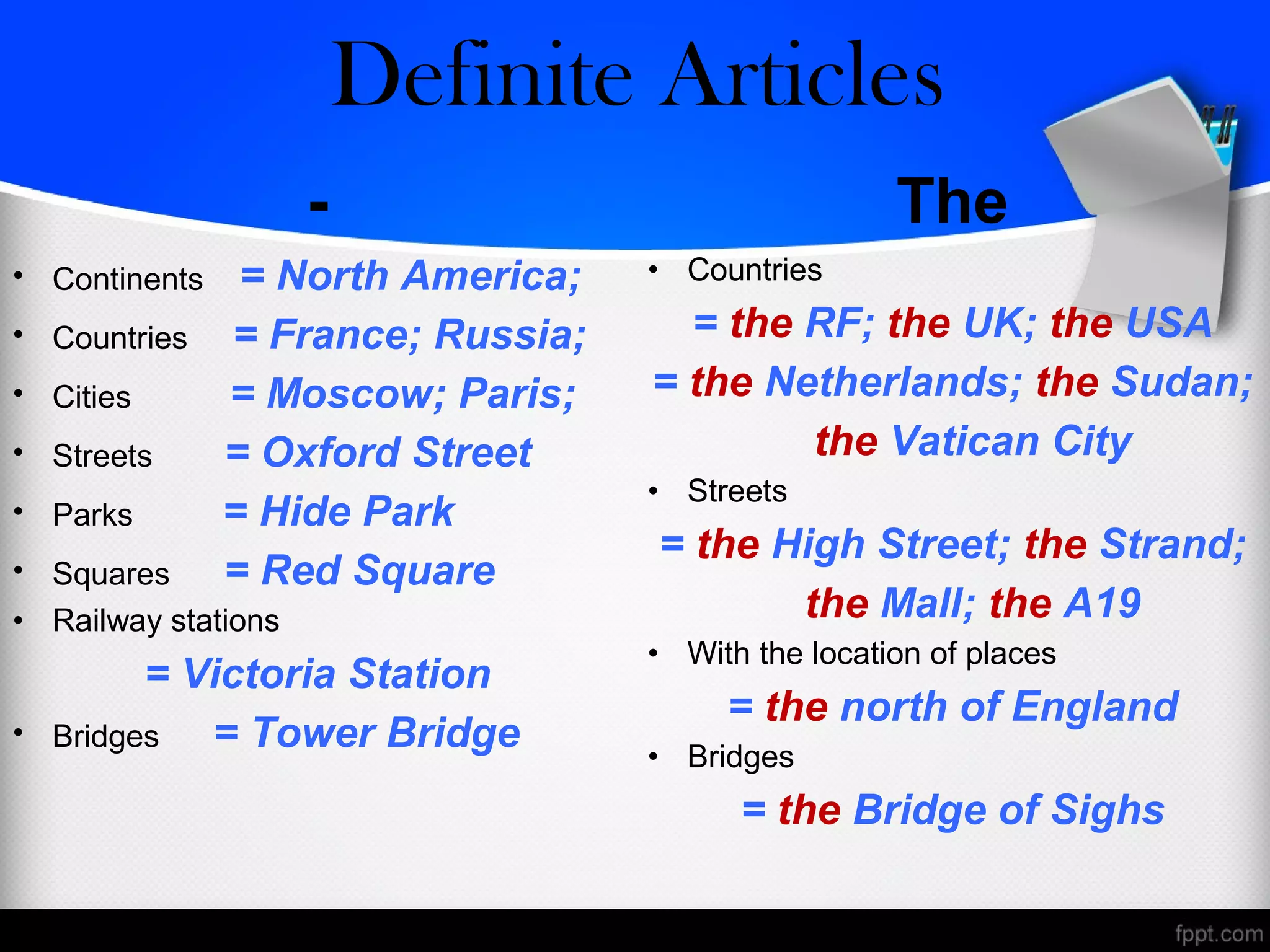 - The
• Continents = North America;
• Countries = France; Russia;
• Cities = Moscow; Paris;
• Streets = Oxford Street
• Parks = Hide Park
• Squares = Red Square
• Railway stations
= Victoria Station
• Bridges = Tower Bridge
• Countries
= the RF; the UK; the USA
= the Netherlands; the Sudan;
the Vatican City
• Streets
= the High Street; the Strand;
the Mall; the A19
• With the location of places
= the north of England
• Bridges
= the Bridge of Sighs
Zero/Definite Articles
 