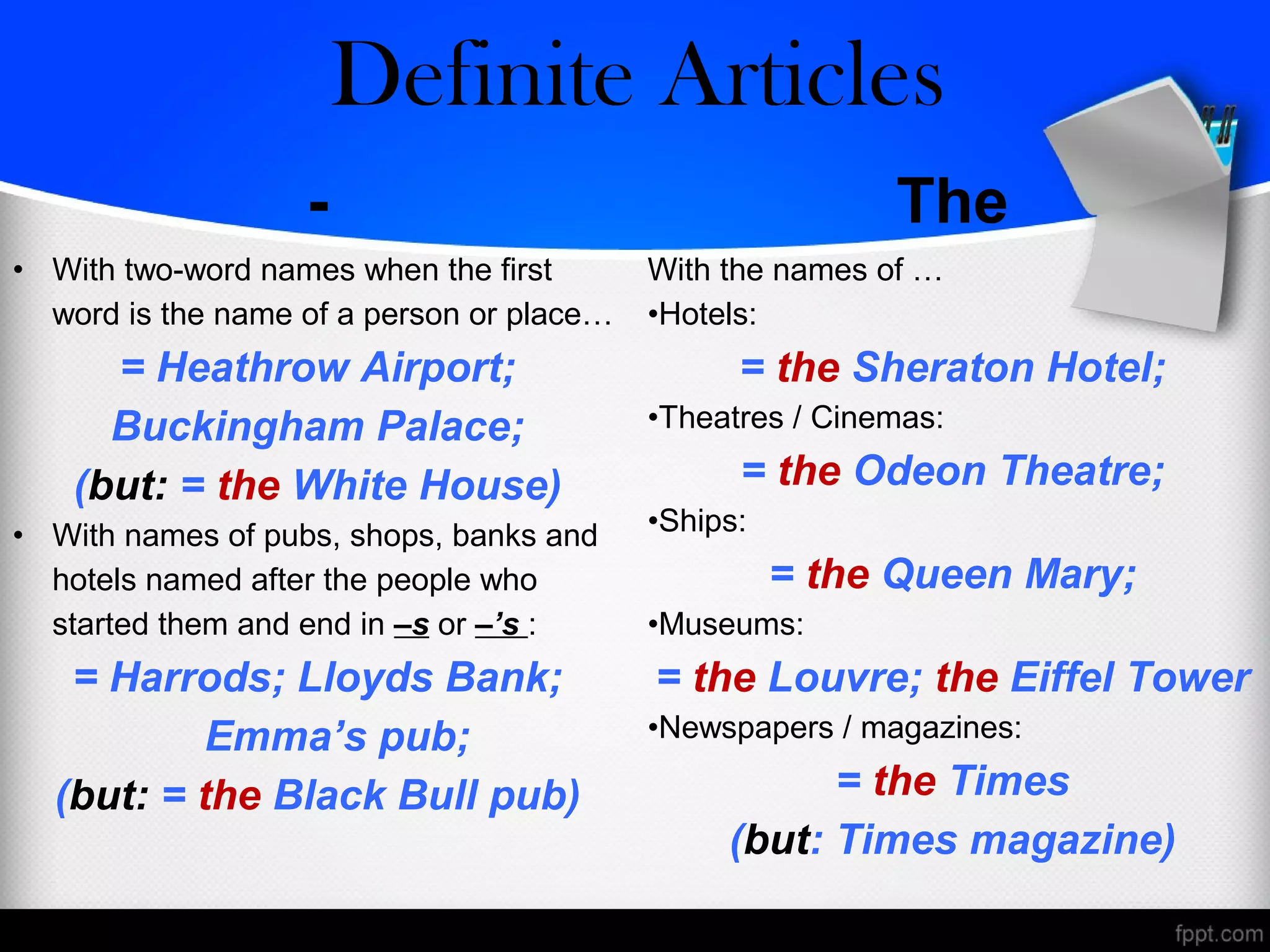 - The
• With two-word names when the first
word is the name of a person or place…
= Heathrow Airport;
Buckingham Palace;
(but: = the White House)
• With names of pubs, shops, banks and
hotels named after the people who
started them and end in –s or –’s :
= Harrods; Lloyds Bank;
Emma’s pub;
(but: = the Black Bull pub)
With the names of …
•Hotels:
= the Sheraton Hotel;
•Theatres / Cinemas:
= the Odeon Theatre;
•Ships:
= the Queen Mary;
•Museums:
= the Louvre; the Eiffel Tower
•Newspapers / magazines:
= the Times
(but: Times magazine)
Zero/Definite Articles
 