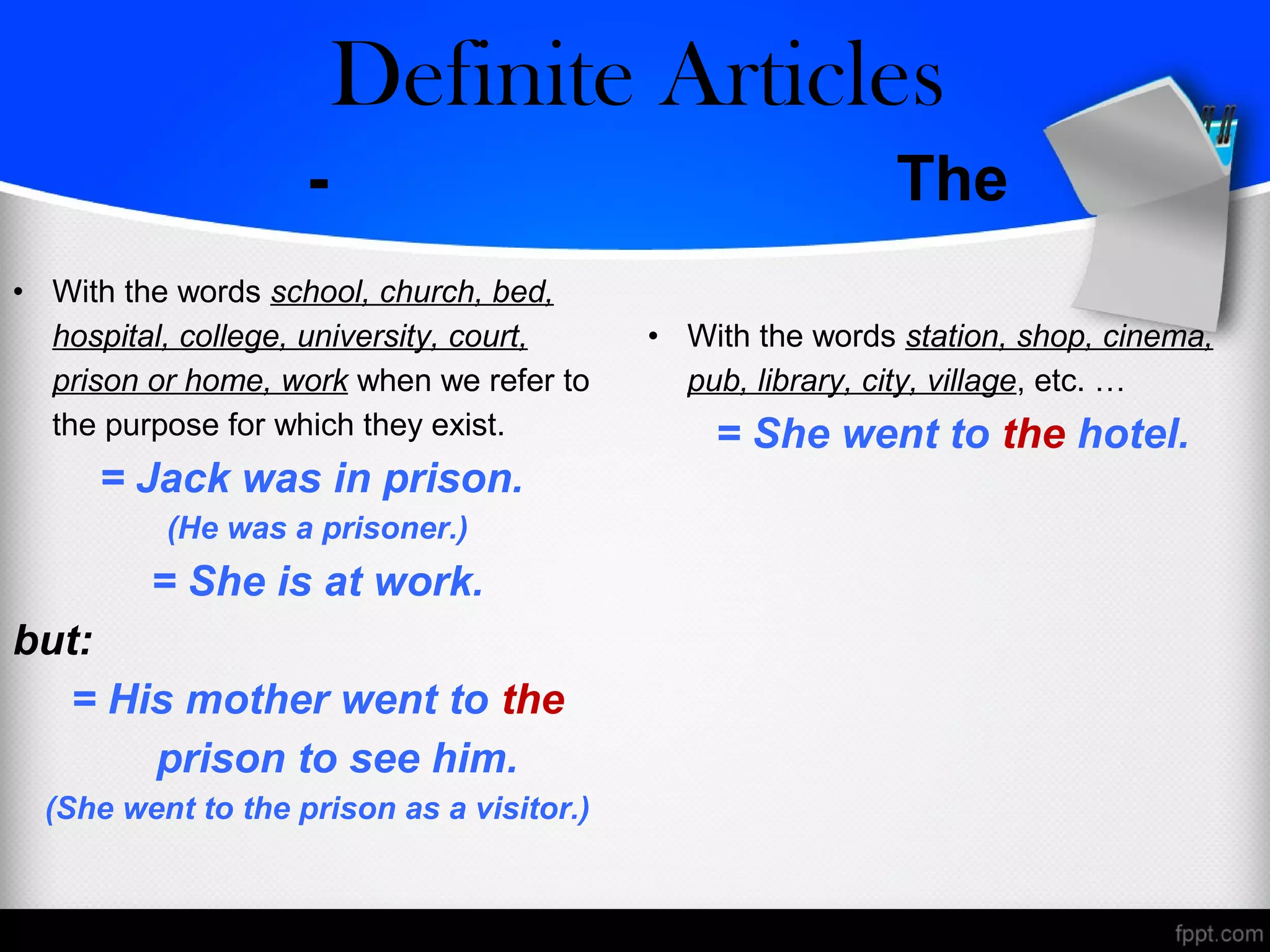 - The
• With the words school, church, bed,
hospital, college, university, court,
prison or home, work when we refer to
the purpose for which they exist.
= Jack was in prison.
(He was a prisoner.)
= She is at work.
but:
= His mother went to the
prison to see him.
(She went to the prison as a visitor.)
• With the words station, shop, cinema,
pub, library, city, village, etc. …
= She went to the hotel.
Zero/Definite Articles
 