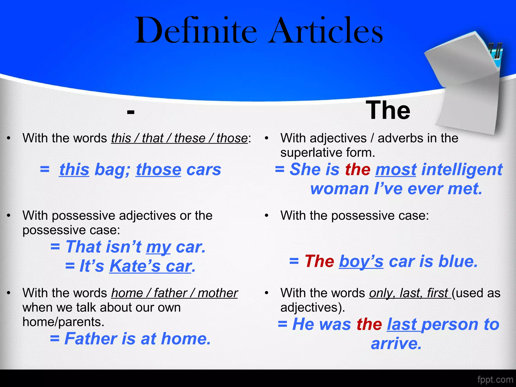 - The
• With the words this / that / these / those:
= this bag; those cars
• With adjectives / adverbs in the
superlative form.
= She is the most intelligent
woman I’ve ever met.
• With possessive adjectives or the
possessive case:
= That isn’t my car.
= It’s Kate’s car.
• With the possessive case:
= The boy’s car is blue.
• With the words home / father / mother
when we talk about our own
home/parents.
= Father is at home.
• With the words only, last, first (used as
adjectives).
= He was the last person to
arrive.
Zero/Definite Articles
 