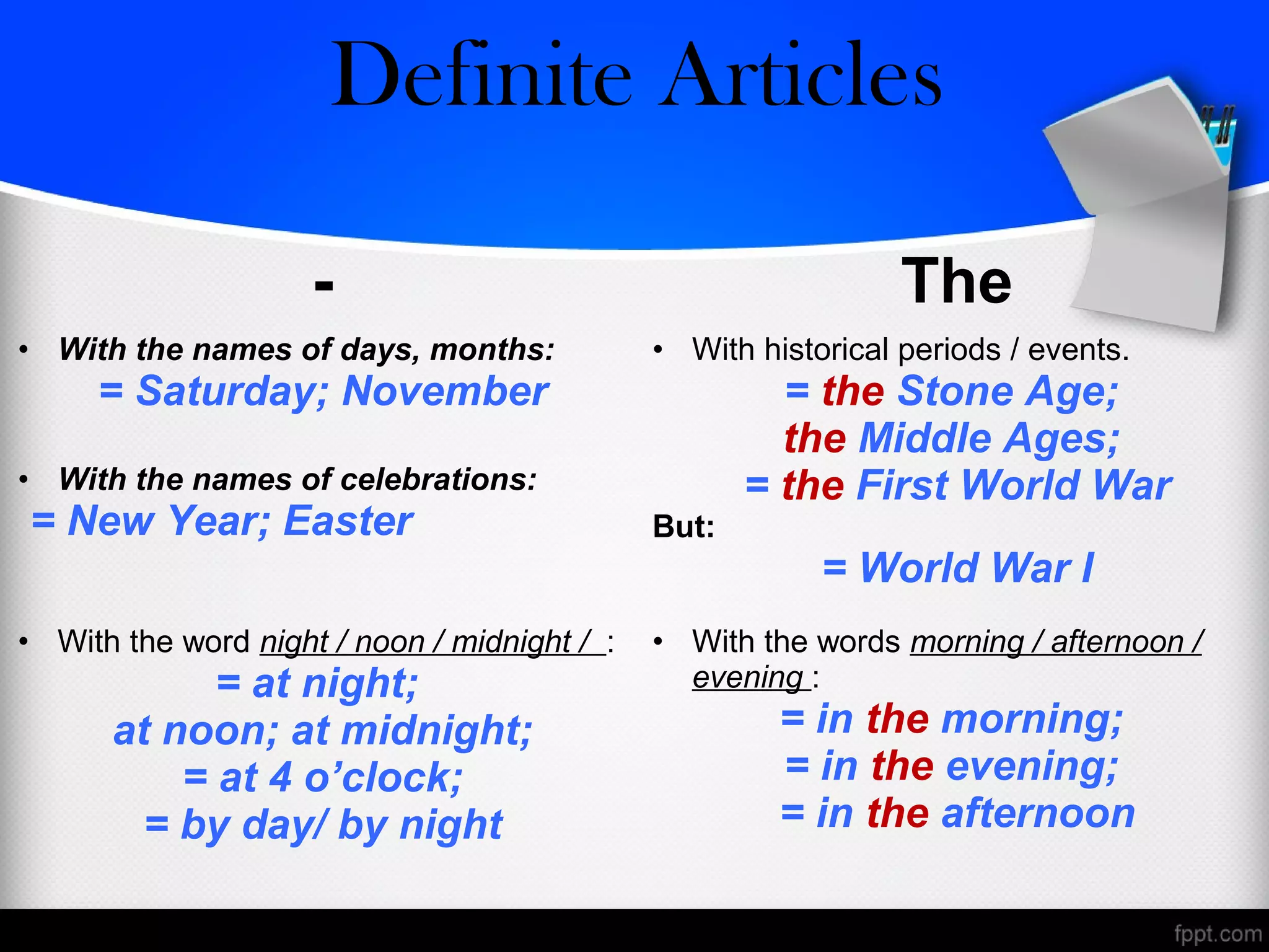 - The
• With the names of days, months:
= Saturday; November
• With the names of celebrations:
= New Year; Easter
• With historical periods / events.
= the Stone Age;
the Middle Ages;
= the First World War
But:
= World War I
• With the word night / noon / midnight / :
= at night;
at noon; at midnight;
= at 4 o’clock;
= by day/ by night
• With the words morning / afternoon /
evening :
= in the morning;
= in the evening;
= in the afternoon
Zero/Definite Articles
 