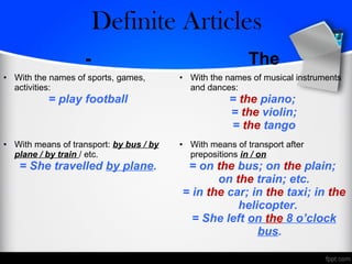 - The
• With the names of sports, games,
activities:
= play football
• With the names of musical instruments
and dances:
= the piano;
= the violin;
= the tango
• With means of transport: by bus / by
plane / by train / etc.
= She travelled by plane.
• With means of transport after
prepositions in / on
= on the bus; on the plain;
on the train; etc.
= in the car; in the taxi; in the
helicopter.
= She left on the 8 o’clock
bus.
Zero/Definite Articles
 