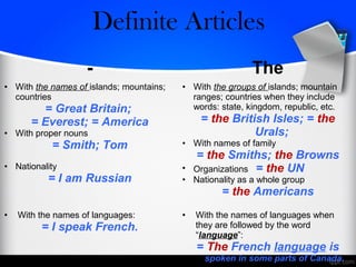 - The
• With the names of islands; mountains;
countries
= Great Britain;
= Everest; = America
• With proper nouns
= Smith; Tom
• Nationality
= I am Russian
• With the groups of islands; mountain
ranges; countries when they include
words: state, kingdom, republic, etc.
= the British Isles; = the
Urals;
• With names of family
= the Smiths; the Browns
• Organizations = the UN
• Nationality as a whole group
= the Americans
• With the names of languages:
= I speak French.
• With the names of languages when
they are followed by the word
“language”:
= The French language is
spoken in some parts of Canada.
Zero/Definite Articles
 