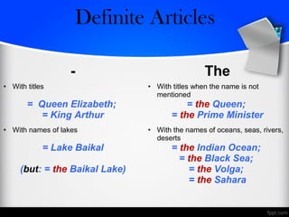 - The
• With titles
= Queen Elizabeth;
= King Arthur
• With titles when the name is not
mentioned
= the Queen;
= the Prime Minister
• With names of lakes
= Lake Baikal
(but: = the Baikal Lake)
• With the names of oceans, seas, rivers,
deserts
= the Indian Ocean;
= the Black Sea;
= the Volga;
= the Sahara
Zero/Definite Articles
 
