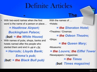 - The
• With two-word names when the first
word is the name of a person or place…
= Heathrow Airport;
Buckingham Palace;
(but: = the White House)
• With names of pubs, shops, banks and
hotels named after the people who
started them and end in –s or –’s :
= Harrods; Lloyds Bank;
Emma’s pub;
(but: = the Black Bull pub)
With the names of …
•Hotels:
= the Sheraton Hotel;
•Theatres / Cinemas:
= the Odeon Theatre;
•Ships:
= the Queen Mary;
•Museums:
= the Louvre; the Eiffel Tower
•Newspapers / magazines:
= the Times
(but: Times magazine)
Zero/Definite Articles
 