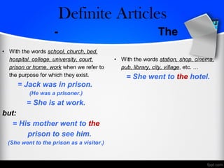- The
• With the words school, church, bed,
hospital, college, university, court,
prison or home, work when we refer to
the purpose for which they exist.
= Jack was in prison.
(He was a prisoner.)
= She is at work.
but:
= His mother went to the
prison to see him.
(She went to the prison as a visitor.)
• With the words station, shop, cinema,
pub, library, city, village, etc. …
= She went to the hotel.
Zero/Definite Articles
 