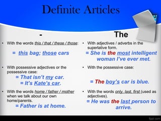 - The
• With the words this / that / these / those:
= this bag; those cars
• With adjectives / adverbs in the
superlative form.
= She is the most intelligent
woman I’ve ever met.
• With possessive adjectives or the
possessive case:
= That isn’t my car.
= It’s Kate’s car.
• With the possessive case:
= The boy’s car is blue.
• With the words home / father / mother
when we talk about our own
home/parents.
= Father is at home.
• With the words only, last, first (used as
adjectives).
= He was the last person to
arrive.
Zero/Definite Articles
 