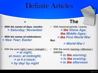 - The
• With the names of days, months:
= Saturday; November
• With the names of celebrations:
= New Year; Easter
• With historical periods / events.
= the Stone Age;
the Middle Ages;
= the First World War
But:
= World War I
• With the word night / noon / midnight / :
= at night;
at noon; at midnight;
= at 4 o’clock;
= by day/ by night
• With the words morning / afternoon /
evening :
= in the morning;
= in the evening;
= in the afternoon
Zero/Definite Articles
 