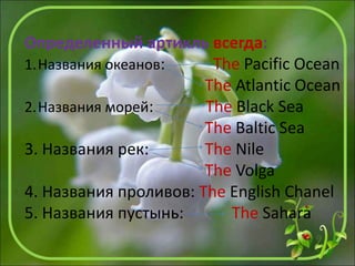 Определенный артикль всегда:
1.Названия океанов: The Pacific Ocean
The Atlantic Ocean
2.Названия морей: The Black Sea
The Baltic Sea
3. Названия рек: The Nile
The Volga
4. Названия проливов: The English Chanel
5. Названия пустынь: The Sahara
 