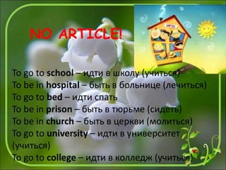 To go to school – идти в школу (учиться)
To be in hospital – быть в больнице (лечиться)
To go to bed – идти спать
To be in prison – быть в тюрьме (сидеть)
To be in church – быть в церкви (молиться)
To go to university – идти в университет
(учиться)
To go to college – идти в колледж (учиться)
NO ARTICLE!
 