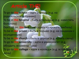 To go to the school – идти в школу (e.g. на
родительское собрание)
To be in the hospital – быть в больнице (e.g. навестить
больного)
Don’t sit on the bed – не садись на кровать (мебель)
To be in the prison – быть в тюрьме (e.g. на свидании с
осужденным)
To be in the church – быть в церкви (e.g. купить свечу)
To go to the university – идти в университет (e.g.
обсудить экзамены сына)
To go to the college – идти в колледж (e.g. встретить
дочь)
Article THE!
 