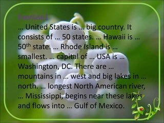 Exersise1
… United States is … big country. It
consists of … 50 states. … Hawaii is …
50th state. … Rhode Island is …
smallest. … capital of … USA is …
Washington, DC. There are …
mountains in … west and big lakes in …
north. … longest North American river,
… Mississippi, begins near these lakes
and flows into … Gulf of Mexico.
 