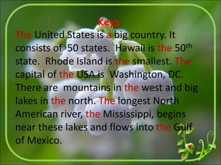 Keys
The United States is a big country. It
consists of 50 states. Hawaii is the 50th
state. Rhode Island is the smallest. The
capital of the USA is Washington, DC.
There are mountains in the west and big
lakes in the north. The longest North
American river, the Mississippi, begins
near these lakes and flows into the Gulf
of Mexico.
 