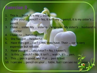 Exercise 3.
1. This is … book. It is my … book.
2. Is this your … pencil? – No, it isn’t my … pencil, it is my sister’s …
pencil.
3. I have … sister. My … sister is … engineer. My sister’s … husband is
… doctor.
4. I have no … handbag.
5. She has got … headache.
6. Have they got … car? – Yes, they have. Their … car is very
expensive but reliable.
7. Have you got … calculator? – No, I haven’t.
8. Is this … watch? – No, it isn’t … watch, it’s … pen.
9. This … pen is good, and that … pen is bad.
10. I can see … pencil on your … table, but I can see no … paper.
 