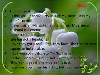 1. This is a book. It is my book.
2. Is this your pencil? – No, it isn’t my pencil, it is my
sister’s pencil.
3. I have a sister. My sister is an engineer. My sister’s
husband is a doctor.
4. I have no handbag.
5. She has got a headache.
6. Have they got a car? – Yes, they have. Their car is very
expensive but reliable.
7. Have you got a calculator? – No, I haven’t.
8. Is this a watch? – No, it isn’t a watch, it’s a pen.
9. This pen is good, and that pen is bad.
10. I can see a pencil on his table, but I can see no paper.
Keys
 