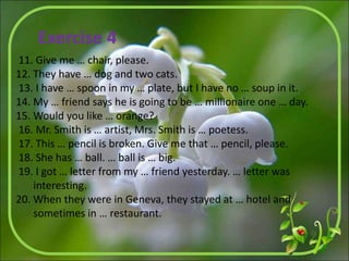 11. Give me … chair, please.
12. They have … dog and two cats.
13. I have … spoon in my … plate, but I have no … soup in it.
14. My … friend says he is going to be … millionaire one … day.
15. Would you like … orange?
16. Mr. Smith is … artist, Mrs. Smith is … poetess.
17. This … pencil is broken. Give me that … pencil, please.
18. She has … ball. … ball is … big.
19. I got … letter from my … friend yesterday. … letter was
interesting.
20. When they were in Geneva, they stayed at … hotel and
sometimes in … restaurant.
Exercise 4
 