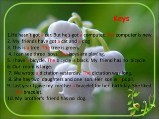 1.He hasn’t got a car. But he’s got a computer. The computer is new.
2. My friends have got a cat and a dog.
3. This is a tree. The tree is green.
4. I can see three boys. The boys are playing.
5. I have a bicycle. The bicycle is black. My friend has no bicycle.
6. Our room is large.
7. We wrote a dictation yesterday. The dictation was long.
8. She has two daughters and one son. Her son is a pupil.
9. Last year I gave my mother a bracelet for her birthday. She liked
the bracelet.
10. My brother’s friend has no dog.
Keys
 
