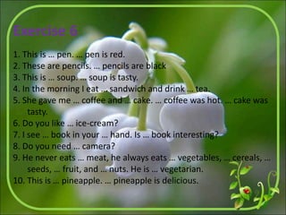 Exercise 6
1. This is … pen. … pen is red.
2. These are pencils. … pencils are black
3. This is … soup. … soup is tasty.
4. In the morning I eat … sandwich and drink … tea.
5. She gave me … coffee and … cake. … coffee was hot. … cake was
tasty.
6. Do you like … ice-cream?
7. I see … book in your … hand. Is … book interesting?
8. Do you need … camera?
9. He never eats … meat, he always eats … vegetables, … cereals, …
seeds, … fruit, and … nuts. He is … vegetarian.
10. This is … pineapple. … pineapple is delicious.
 