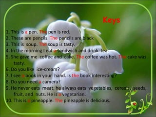 1. This is a pen. The pen is red.
2. These are pencils. The pencils are black
3. This is soup. The soup is tasty.
4. In the morning I eat a sandwich and drink tea.
5. She gave me coffee and cake. The coffee was hot. The cake was
tasty.
6. Do you like ice-cream?
7. I see a book in your hand. Is the book interesting?
8. Do you need a camera?
9. He never eats meat, he always eats vegetables, cereals, seeds,
fruit, and nuts. He is a vegetarian.
10. This is a pineapple. The pineapple is delicious.
Keys
 